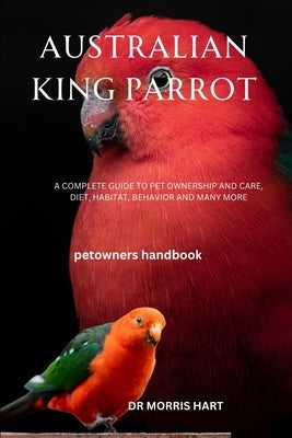 Australian King Parrot: A Complete Guide to Pet Ownership and Care, Diet, Habitat, Behavior and Many More by Hart, Morris
