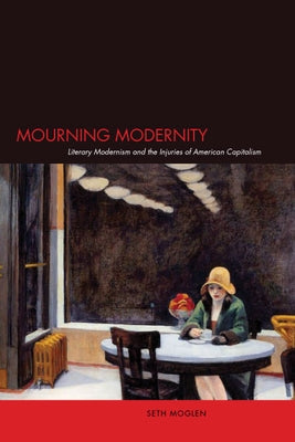 Mourning Modernity: Literary Modernism and the Injuries of American Capitalism by Moglen, Seth