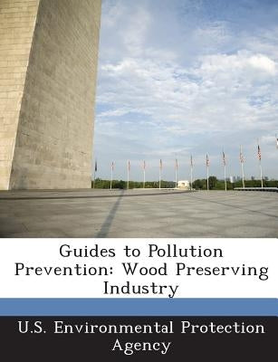 Guides to Pollution Prevention: Wood Preserving Industry by U S Environmental Protection Agency