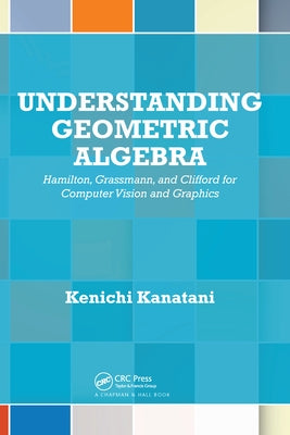 Understanding Geometric Algebra: Hamilton, Grassmann, and Clifford for Computer Vision and Graphics by Kanatani, Kenichi