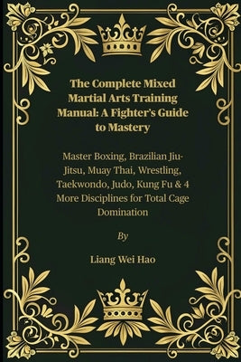 The Complete Mixed Martial Arts Training Manual: A Fighter's Guide to Mastery: Master Boxing, Brazilian Jiu-Jitsu, Muay Thai, Wrestling, Taekwondo, Ju by Hao, Liang Wei