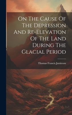 On The Cause Of The Depression And Re-elevation Of The Land During The Glacial Period by Jamieson, Thomas Francis