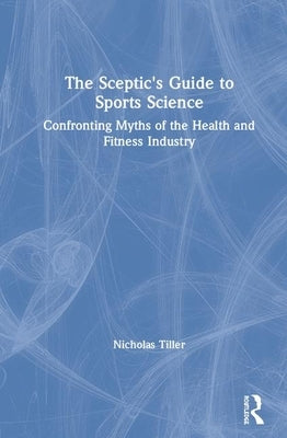 The Skeptic's Guide to Sports Science: Confronting Myths of the Health and Fitness Industry by Tiller, Nicholas