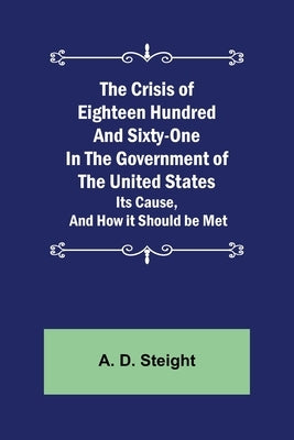 The Crisis of Eighteen Hundred and Sixty-One In The Government of The United States; Its Cause, and How it Should be Met by D. Steight, A.