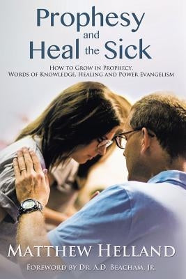 Prophesy and Heal the Sick: How to Grow in Prophecy, Words of Knowledge, Healing, and Power Evangelism by Helland, Matthew