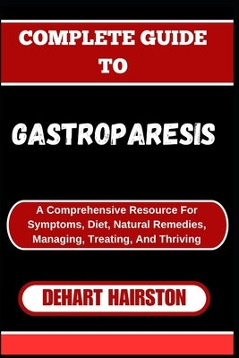 Complete Guide to Gastroparesis: A Comprehensive Resource For Symptoms, Diet, Natural Remedies, Managing, Treating, And Thriving by Hairston, Dehart