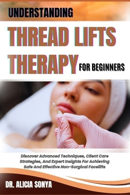 Understanding Thread Lifts Therapy for Beginners: Discover Advanced Techniques, Client Care Strategies, And Expert Insights For Achieving Safe And Eff by Sonya, Alicia