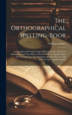 The Orthographical Spelling-book: An Exposition Of Various Signs Of Each Sound, And Their Substitutes: And The Different Ways Words Are Spelled When T by Mulkey, William