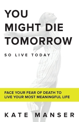 You Might Die Tomorrow: Face Your Fear of Death to Live Your Most Meaningful Life by Manser, Kate