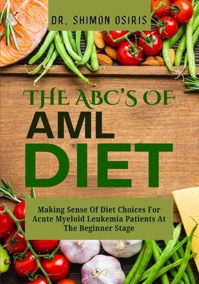 THE ABC's OF AML DIET: Making Sense Of Diet Choices For Acute Myeloid Leukemia Patients At The Beginner Stage by Osiris, Shimon