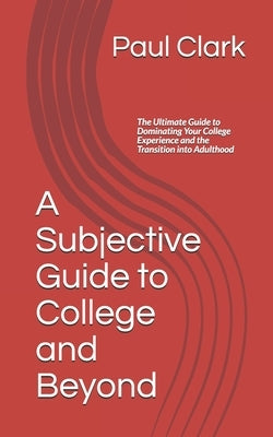 A Subjective Guide to College and Beyond: The Ultimate Guide to Dominating Your College Experience and the Transition into Adulthood by Clark, Paul