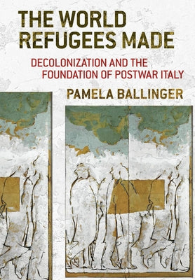 The World Refugees Made: Decolonization and the Foundation of Postwar Italy by Ballinger, Pamela