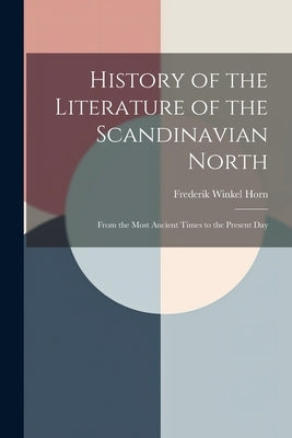History of the Literature of the Scandinavian North: From the Most Ancient Times to the Present Day by Horn, Frederik Winkel