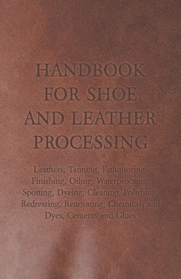 Handbook for Shoe and Leather Processing - Leathers, Tanning, Fatliquoring, Finishing, Oiling, Waterproofing, Spotting, Dyeing, Cleaning, Polishing, R by Anon