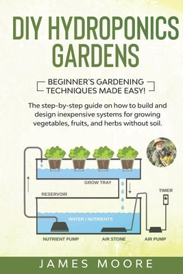 DIY Hydroponics Gardens: The Step-by-Step Guide on How to Build and Design Inexpensive Systems for Growing Vegetables, Fruits, and Herbs withou by Moore, James