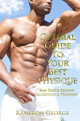 Optimal Guide To Your Best Physique: Raw Truth Behind Nutrition & Training by George, Kameron