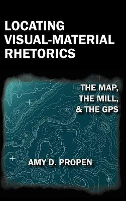 Locating Visual-Material Rhetorics: The Map, the Mill, and the GPS by Propen, Amy D.