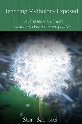 Teaching Mythology Exposed: Helping Teachers Create Visionary Classroom Perspective by Sackstein, Starr