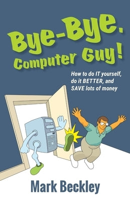 Bye-Bye, Computer Guy!: How to Do IT Yourself, Do It Better and Save Lots of Money by Beckley, Mark