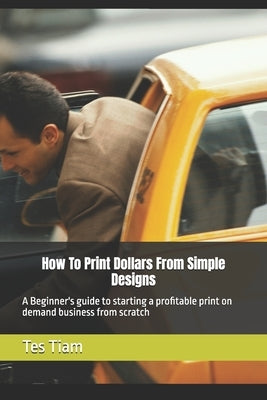 How To Print Dollars From Simple Designs: A Beginner's guide to starting a profitable print on demand business from scratch by Tiam, Tes