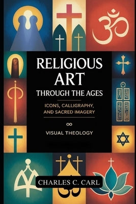 Religious Art Through the Ages: ICONS, CALLIGRAPHY, AND SACRED IMAGERY (Visual theology) by Carl, Charles C.