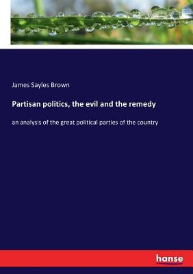 Partisan politics, the evil and the remedy: an analysis of the great political parties of the country by Brown, James Sayles