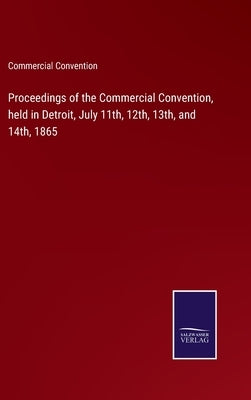 Proceedings of the Commercial Convention, held in Detroit, July 11th, 12th, 13th, and 14th, 1865 by Commercial Convention