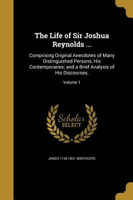 The Life of Sir Joshua Reynolds ...: Comprising Original Anecdotes of Many Distinguished Persons, His Contemporaries; and a Brief Analysis of His Disc by Northcote, James 1746-1831