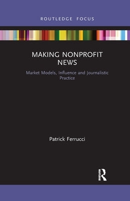 Making Nonprofit News: Market Models, Influence and Journalistic Practice by Ferrucci, Patrick