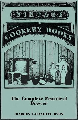 The Complete Practical Brewer; Or, Plain, Accurate, and Thorough Instructions in the Art of Brewing Ale, Beer, and Porter; Including the Process of Ma by Byrn, Marcus Lafayette