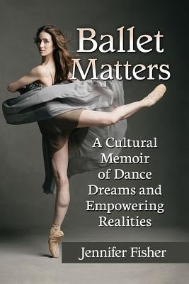 Ballet Matters: A Cultural Memoir of Dance Dreams and Empowering Realities by Fisher, Jennifer