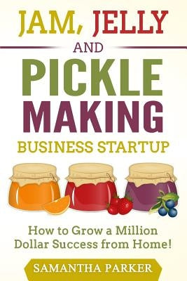 Jam, Jelly and Pickle Making Business Startup: How to Grow a Million Dollar Success from Home! by Parker, Samantha