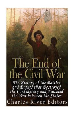The End of the Civil War: The History of the Battles and Events that Destroyed the Confederacy and Finished the War Between the States by Charles River