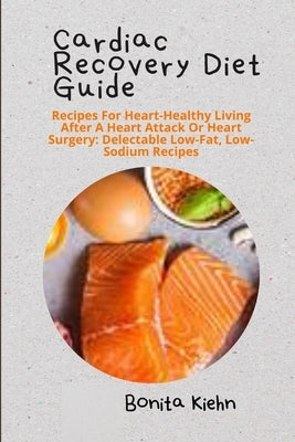 Cardiac Recovery Diet Guide: Recipes For Heart-Healthy Living After A Heart Attack Or Heart Surgery: Delectable Low-Fat, Low-Sodium Recipes by Kiehn, Bonita