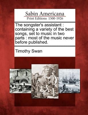 The Songster's Assistant: Containing a Variety of the Best Songs, Set to Music in Two Parts: Most of the Music Never Before Published. by Swan, Timothy