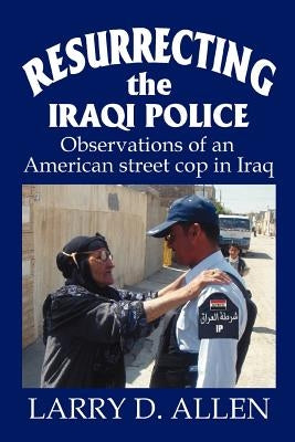 Resurrecting the Iraqi Police: Observations of an American street cop in Iraq by Allen, Larry D.