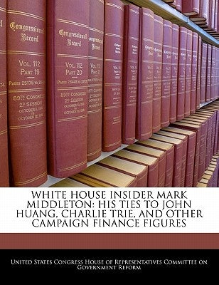 White House Insider Mark Middleton: His Ties to John Huang, Charlie Trie, and Other Campaign Finance Figures by United States Congress House of Represen