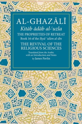 The Proprieties of Retreat: Book 16 of the Ihya' 'Ulum Al-Din, the Revival of the Religious Sciences Volume 16 by Pavlin, James