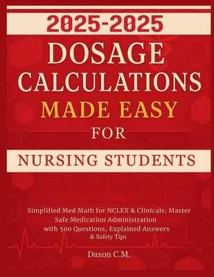 Dosage Calculations Made Easy for Nursing Student 2025-2026: Simplified Med Math for NCLEX and Clinicals: Master Safe Medication Administration with 5 by C. M., Daxon
