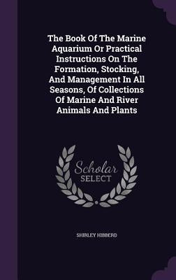 The Book Of The Marine Aquarium Or Practical Instructions On The Formation, Stocking, And Management In All Seasons, Of Collections Of Marine And Rive by Hibberd, Shirley