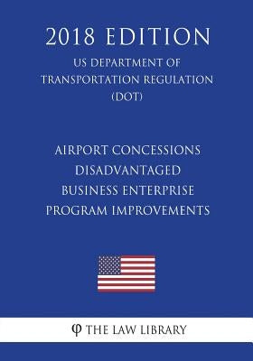 Airport Concessions Disadvantaged Business Enterprise - Program Improvements (US Department of Transportation Regulation) (DOT) (2018 Edition) by The Law Library
