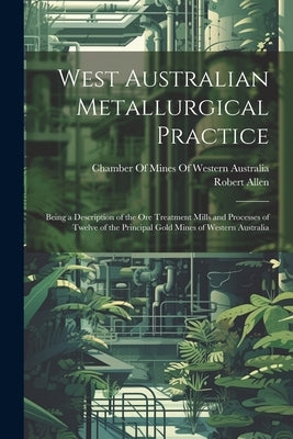 West Australian Metallurgical Practice: Being a Description of the Ore Treatment Mills and Processes of Twelve of the Principal Gold Mines of Western by Allen, Robert