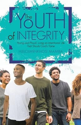 The Youth of Integrity: Young and Proud, Living an Intentional Life That Shouts God's Fame by Mamba, Hlelolwenkhosi