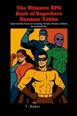 The Ultimate RPG Book of Superhero Random Tables: Solo-Friendly Tools for Creating Heroes, Powers, Villains, and Adventures by Baker, T.