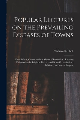 Popular Lectures on the Prevailing Diseases of Towns: Their Effects, Causes, and the Means of Prevention: Recently Delivered at the Brighton Literary by Kebbell, William 1820-1893