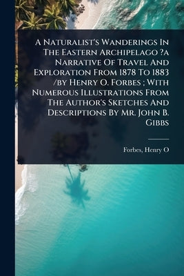 A Naturalist's Wanderings In The Eastern Archipelago ?a Narrative Of Travel And Exploration From 1878 To 1883 /by Henry O. Forbes; With Numerous Illus by O, Forbes Henry