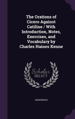 The Orations of Cicero Against Catiline / With Introduction, Notes, Exercises, and Vocabulary by Charles Haines Kenne by Anonymous
