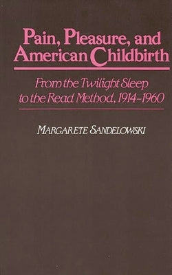 Pain, Pleasure, and American Childbirth: From the Twilight Sleep to the Read Method, 1914-1960 by Sandelowski, Margarete