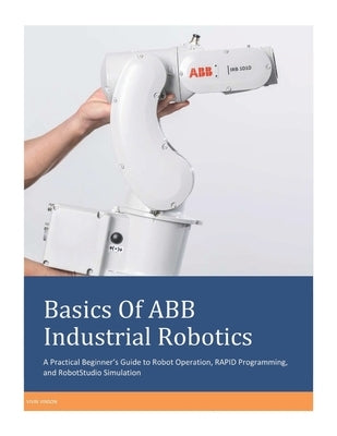 Basics Of ABB Industrial Robotics: A Practical Beginner's Guide to Robot Operation, RAPID Programming, and RobotStudio Simulation by Vinson, Vivin