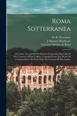 Roma Sotterranea; Or, Some Account Of The Roman Catacombs Especially Of The Cemetery Of San Callisto, Compiled From The Works Of Commendatore De Rossi by Northcote, J. Spencer (James Spencer)